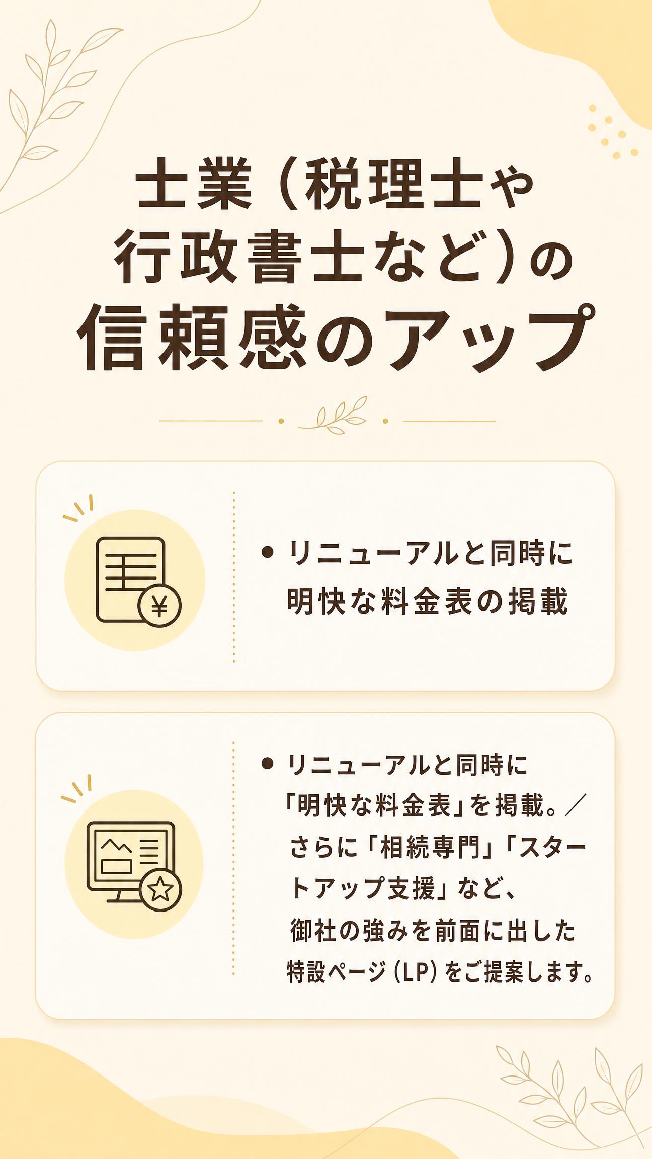 士業（税理士や行政書士など）の信頼感のアップ
・リニューアルと同時に明快な料金表の掲載
・リニューアルと同時に「明快な料金表」を掲載。
　さらに「相続専門」「スタートアップ支援」など、
　御社の強みを前面に出した特設ページ（LP）をご提案します。