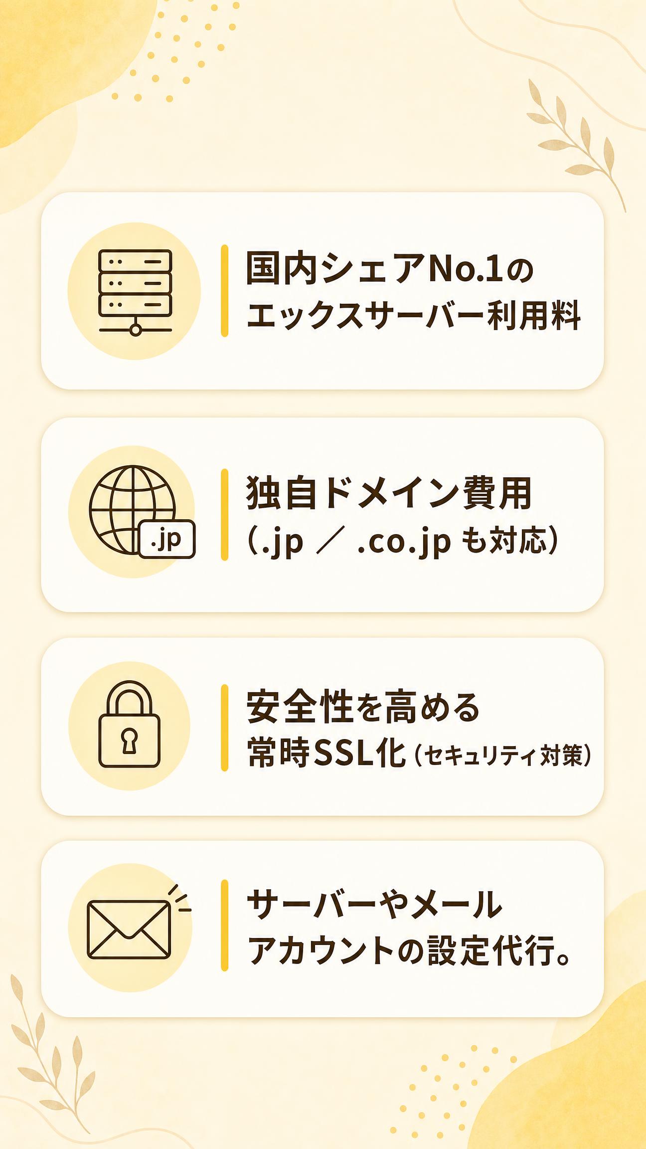 ・国内シェアNo.1のエックスサーバー利用料
・独自ドメイン費用（.jp ／ .co.jp も対応）
・安全性を高める常時SSL化（セキュリティ対策）
・サーバーやメールアカウントの設定代行