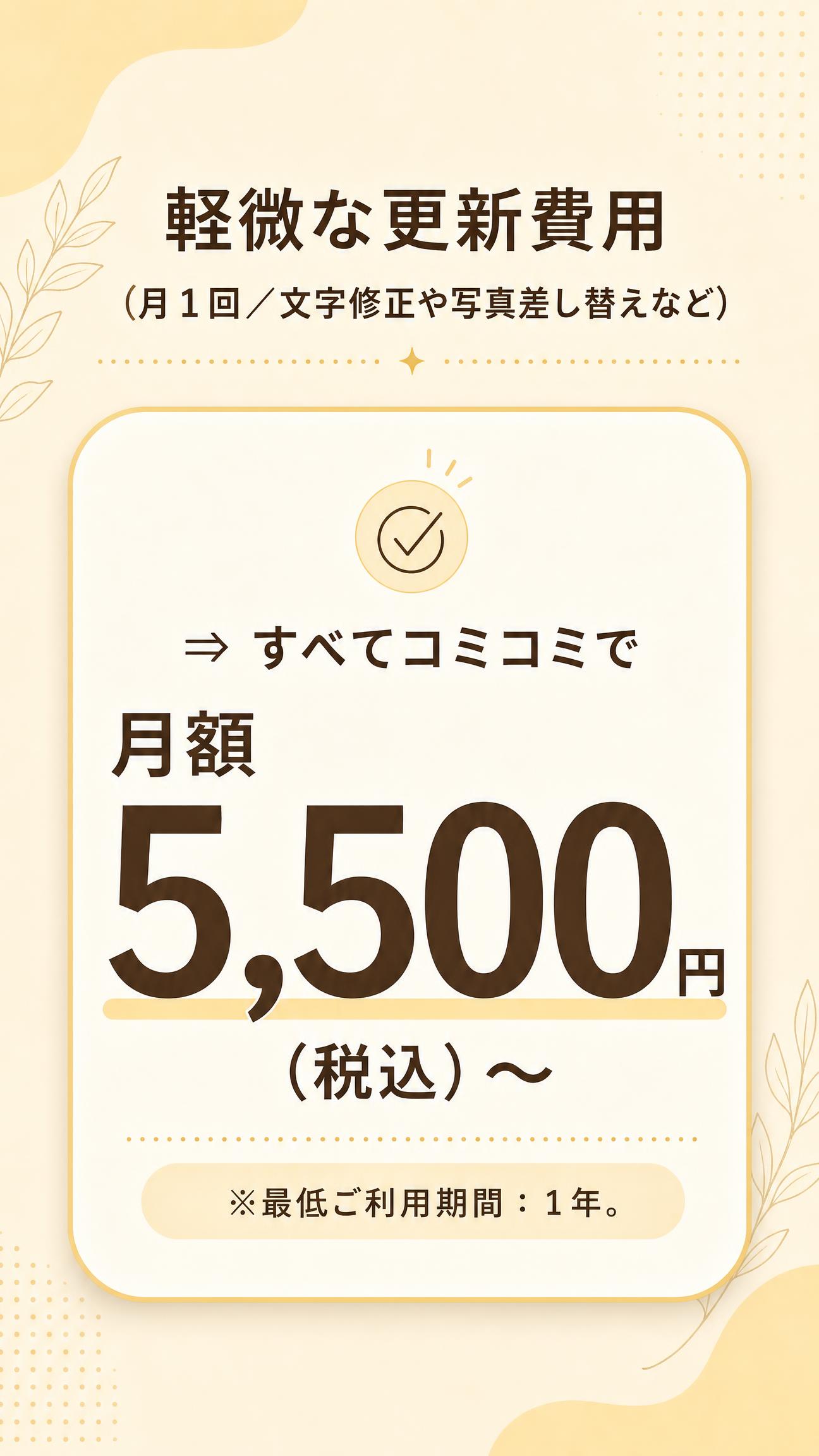・軽微な更新費用（月１回／文字修正や写真差し替えなど）
⇒ すべてコミコミで 月額 5,500円（税込）〜
※最低ご利用期間：1年