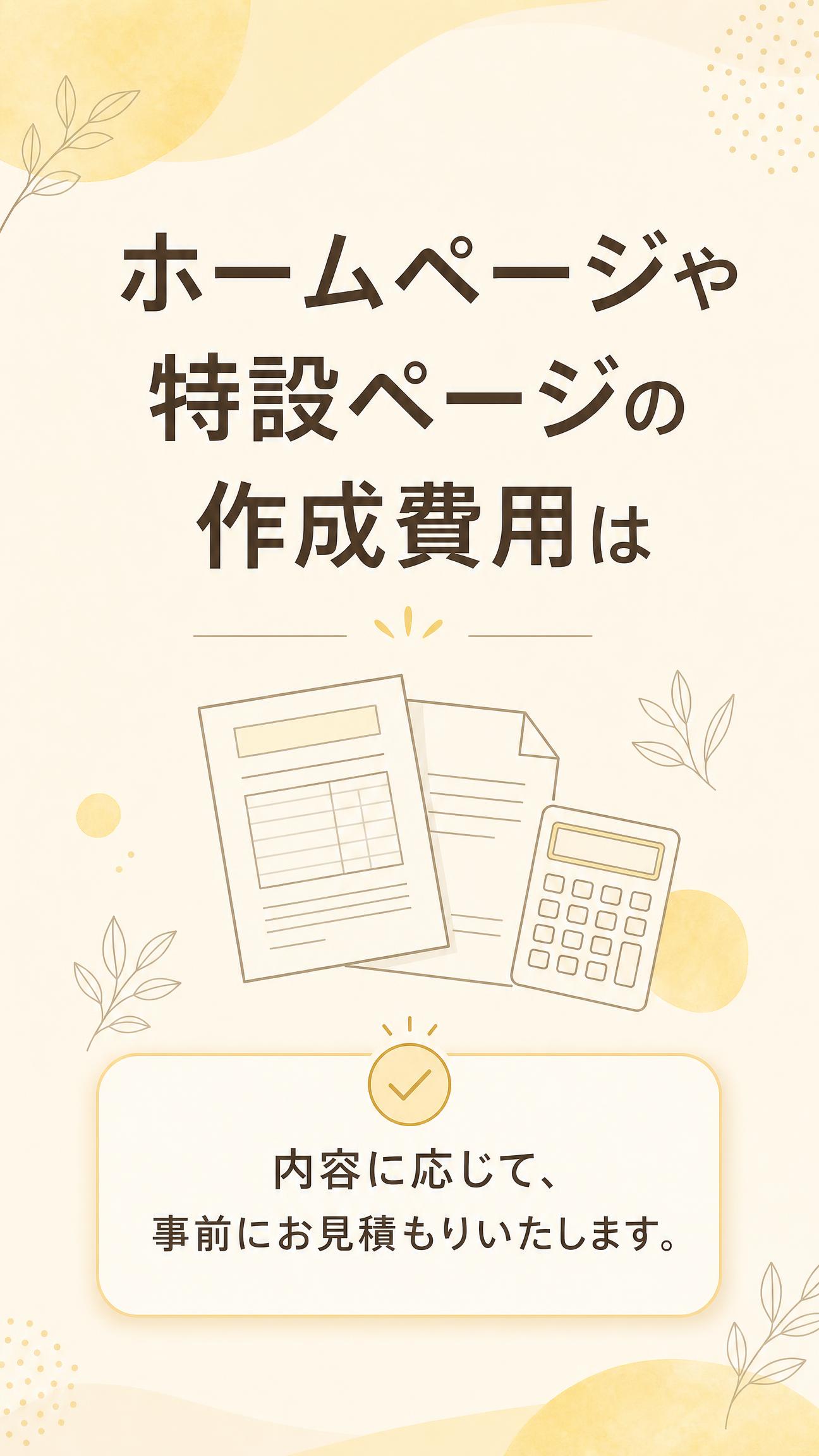 ホームページや特設ページの作成費用は
内容に応じて、事前にお見積もりいたします。